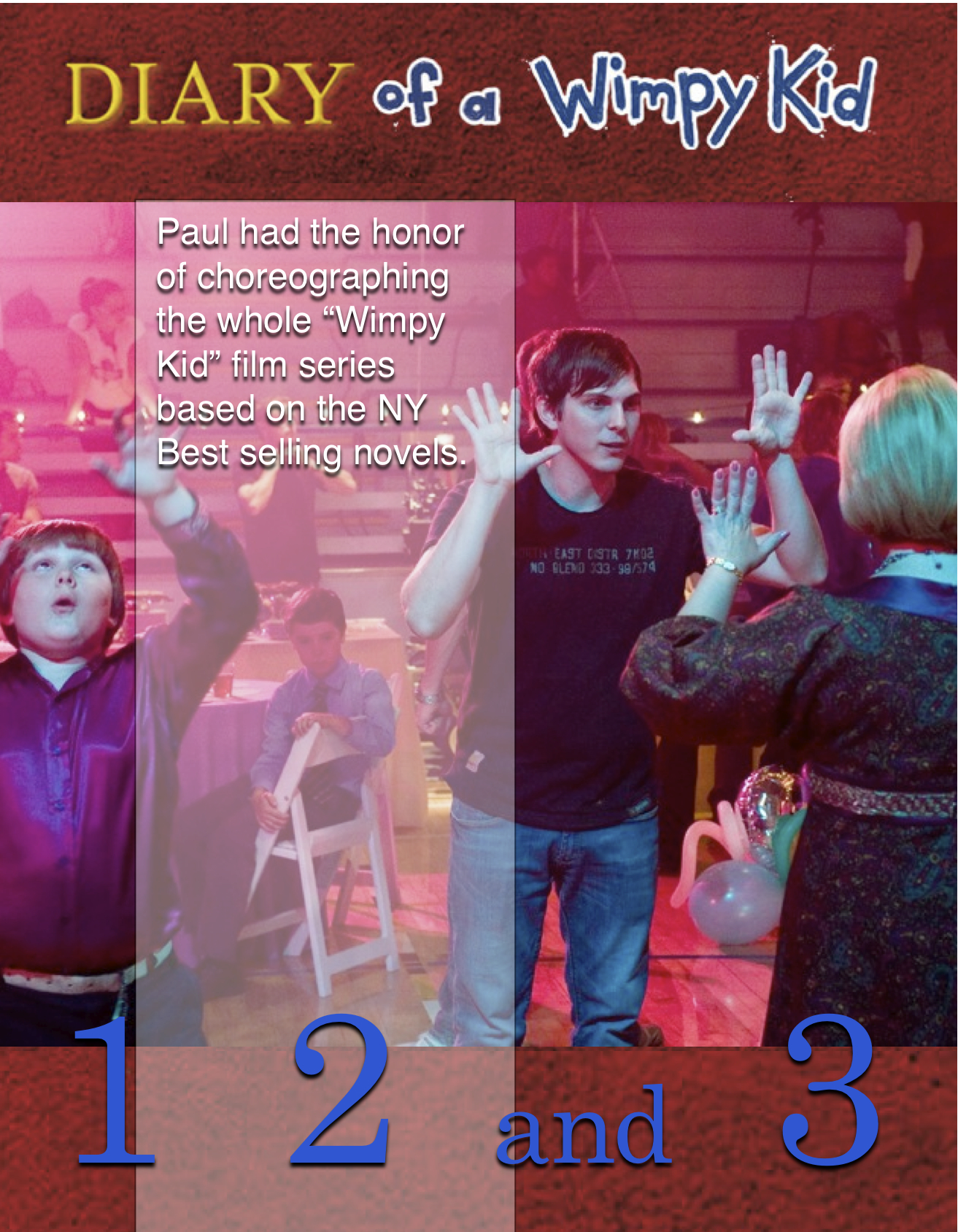 Paul Becker choreographed all 3 Diary of a Wimpy Kid Films.