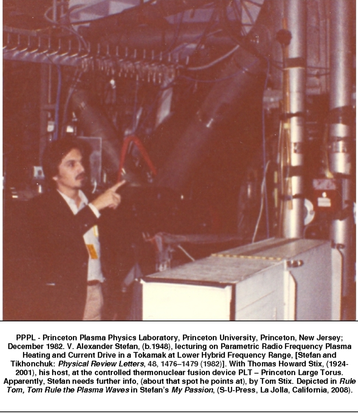 PPPL - Princeton Plasma Physics Laboratory, Princeton University, Princeton, New Jersey; December 1982. V. Alexander Stefan, (b.1948), lecturing on Parametric Radio Frequency Plasma Heating and Current Drive in a Tokamak at Lower Hybrid Frequency Range, [Stefan and Tikhonchuk: Physical Review Letters, 48, 14761479 (1982)]. With Thomas Howard Stix, (1924-2001), his host, at the controlled thermonuclear fusion device PLT  Princeton Large Torus. Apparently, Stefan needs further info, (about that spot he points at), by Tom Stix. Depicted in Rule Tom, Tom Rule the Plasma Waves in Stefans My Passion, (S-U-Press, La Jolla, California, 2008).