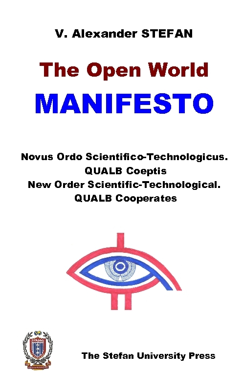 (2009) Book. V. Alexander STEFAN, The Open World Manifesto (Novus Ordo Scientifico-Technologicus. QUALB Coeptis) (New Order Scientific-Technological. QUALB Cooperates)(Stefan University Press, La Jolla, California, 2009 ISBN: 9781889545318). Contents: Dedication; Epigram; A Note Regarding the Title of the Treatise 1. Science and Technology: A New Earth and a New Atlantis Universe - Our Very Own 2. Human Beings; Our IDs; Our Consciousness of Time 3. Freedom; Pluralism 4. Creative Education; Drill Education 5. Human Being and QUALB the Giver, the Supreme Being; Science and Religion.