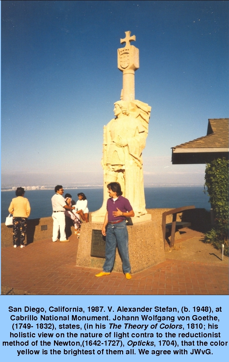 San Diego, California, 1987. V. Alexander Stefan, (b. 1948), at Cabrillo National Monument. Johann Wolfgang von Goethe, (1749- 1832), states, (in his The Theory of Colors, 1810; his holistic view on the nature of light contra to the reductionist method of the Newton,(1642-1727), Opticks, 1704), that the color yellow is the brightest of them all. We agree with JWvG.