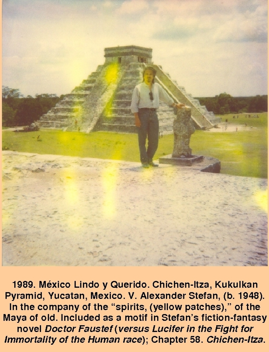 1989. México Lindo y Querido. Chichen-Itza, Kukulkan Pyramid, Yucatan, Mexico. V. Alexander Stefan, (b. 1948). In the company of the spirits, (yellow patches), of the Maya of old. Included as a motif in Stefans fiction-fantasy novel Doctor Faustef (versus Lucifer in the Fight for Immortality of the Human race); Chapter 58. Chichen-Itza.