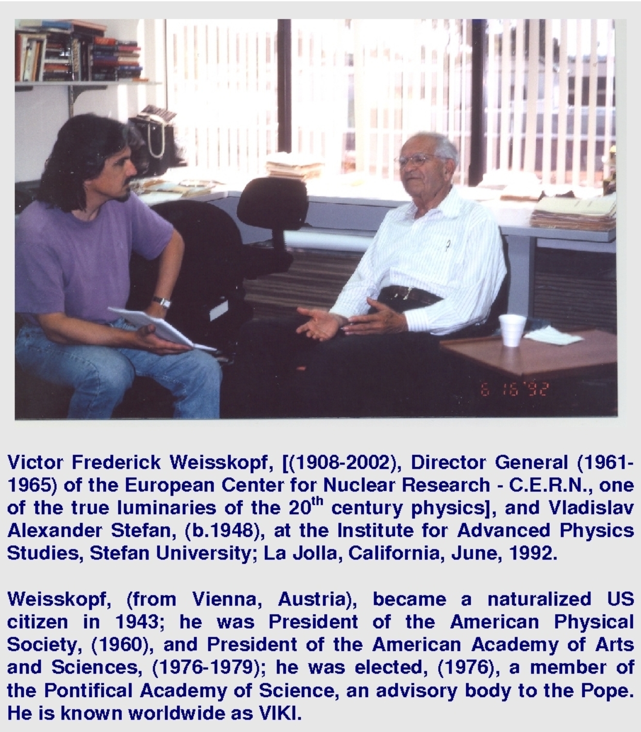 Victor Frederick Weisskopf, [(1908-2002), Director General (1961-1965) of the European Center for Nuclear Research - C.E.R.N., one of the true luminaries of the 20th century physics], and Vladislav Alexander Stefan, (b.1948), at the Institute for Advanced Physics Studies, Stefan University; La Jolla, California, June, 1992. Weisskopf, (from Vienna, Austria), became a naturalized US citizen in 1943; he was President of the American Physical Society, (1960), and President of the American Academy of Arts and Sciences, (1976-1979); he was elected, (1976), a member of the Pontifical Academy of Science, an advisory body to the Pope. He is known worldwide as VIKI.