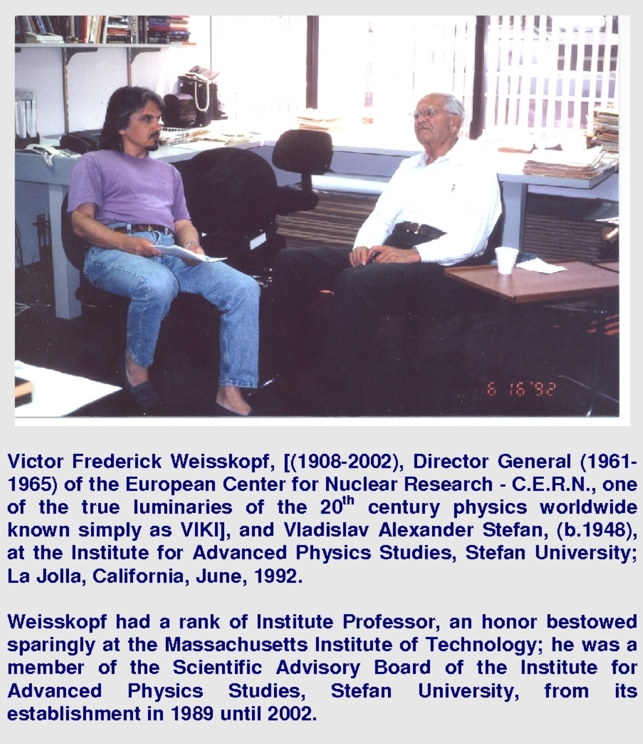 Victor Frederick Weisskopf, [(1908-2002), Director General (1961-1965) of the European Center for Nuclear Research - C.E.R.N., one of the true luminaries of the 20th century physics worldwide known simply as VIKI], and Vladislav Alexander Stefan, (b.1948), at the Institute for Advanced Physics Studies, Stefan University; La Jolla, California, June, 1992. Weisskopf had a rank of Institute Professor, an honor bestowed sparingly at the Massachusetts Institute of Technology; he was a member of the Scientific Advisory Board of the Institute for Advanced Physics Studies, Stefan University, from its establishment in 1989 until 2002.