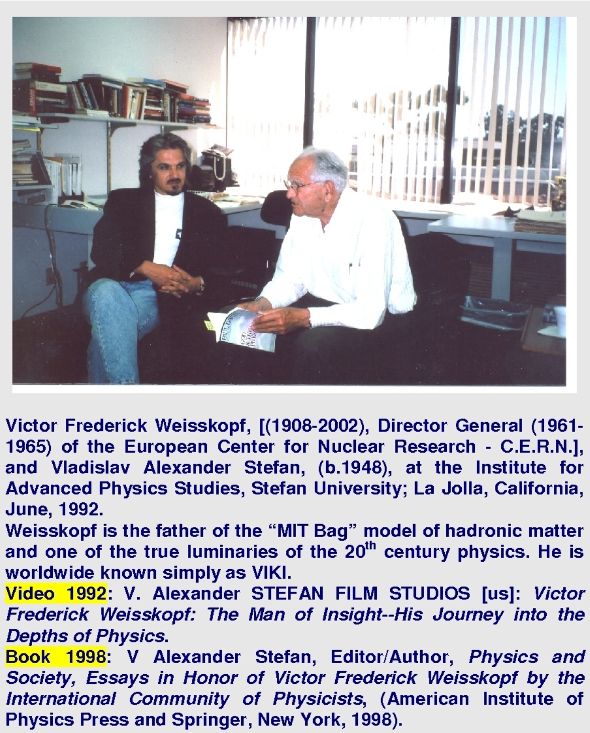 Victor Frederick Weisskopf, [(1908-2002), Director General (1961-1965) of the European Center for Nuclear Research - C.E.R.N.], and Vladislav Alexander Stefan, (b.1948), at the Institute for Advanced Physics Studies, Stefan University; La Jolla, California, June, 1992. Weisskopf is the father of the MIT Bag model of hadronic matter and one of the true luminaries of the 20th century physics. He is worldwide known simply as VIKI.