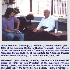 Victor Frederick Weisskopf, [(1908-2002), Director General (1961-1965) of the European Center for Nuclear Research - C.E.R.N., one of the true luminaries of the 20th century physics], and Vladislav Alexander Stefan, (b.1948), at the Institute for Advanced Physics Studies, Stefan University; La Jolla, California, June, 1992. Weisskopf, (from Vienna, Austria), became a naturalized US citizen in 1943; he was President of the American Physical Society, (1960), and President of the American Academy of Arts and Sciences, (1976-1979); he was elected, (1976), a member of the Pontifical Academy of Science, an advisory body to the Pope. He is known worldwide as VIKI.