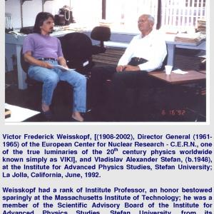 Victor Frederick Weisskopf 19082002 Director General 19611965 of the European Center for Nuclear Research  CERN one of the true luminaries of the 20th century physics worldwide known simply as VIKI and Vladislav Alexander Stefan b1948 at the Institute for Advanced Physics Studies Stefan University La Jolla California June 1992 Weisskopf had a rank of Institute Professor an honor bestowed sparingly at the Massachusetts Institute of Technology he was a member of the Scientific Advisory Board of the Institute for Advanced Physics Studies Stefan University from its establishment in 1989 until 2002