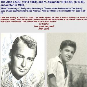 The Alan LADD 19131964 and V Alexander STEFAN b1948 encounter in 1960 Hotel Montenegro Podgorica Montenegro The encounter is depicted in The Sparkly Eyes of Alan Ladd in Stefans Hey America What Do I Mean to You? ISBN9781889545592 Ladd was staring in Orazi e Curiazi an Italian legend He used a French spelling for Stefans nickname Sasha after Sacha Distel Stefan told Ladd that he would like to be a movie producer on which Ladd commented Thats better than to be an actor like me To Sacha You speak very well Alan Ladd From the book Hey America What Do I Mean to You?ISBN9781889545592 Asks Alan Ladd Hey America what do I mean to you?