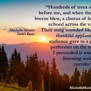 Hundreds of trees stood before me and when the soft breeze blew a chorus of leaves echoed across the valleyTheir song sounded like the thankful applause an audience gave to a great performer on the stage I pretended Michelle Muriel Essies Roses